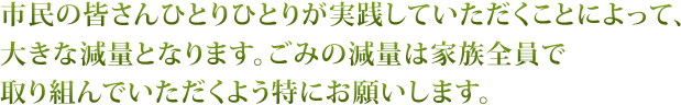 市民の皆さんひとりひとりが実践していただくことによって、大きな減量となります。ごみの減量は家族全員で取り組んでいただくよう特にお願いします。